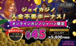 ジョイカジノ入金不要ボーナス！ オンラインカジノジャパン限定 $45（約5,800円相当）ボーナスコード：OCJJOY 当サイトだけ！コードを入力して貰える！
